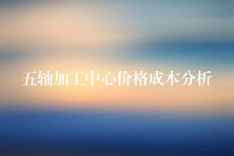 五轴加工中心价格成本分析 五轴加工中心价格成本分析